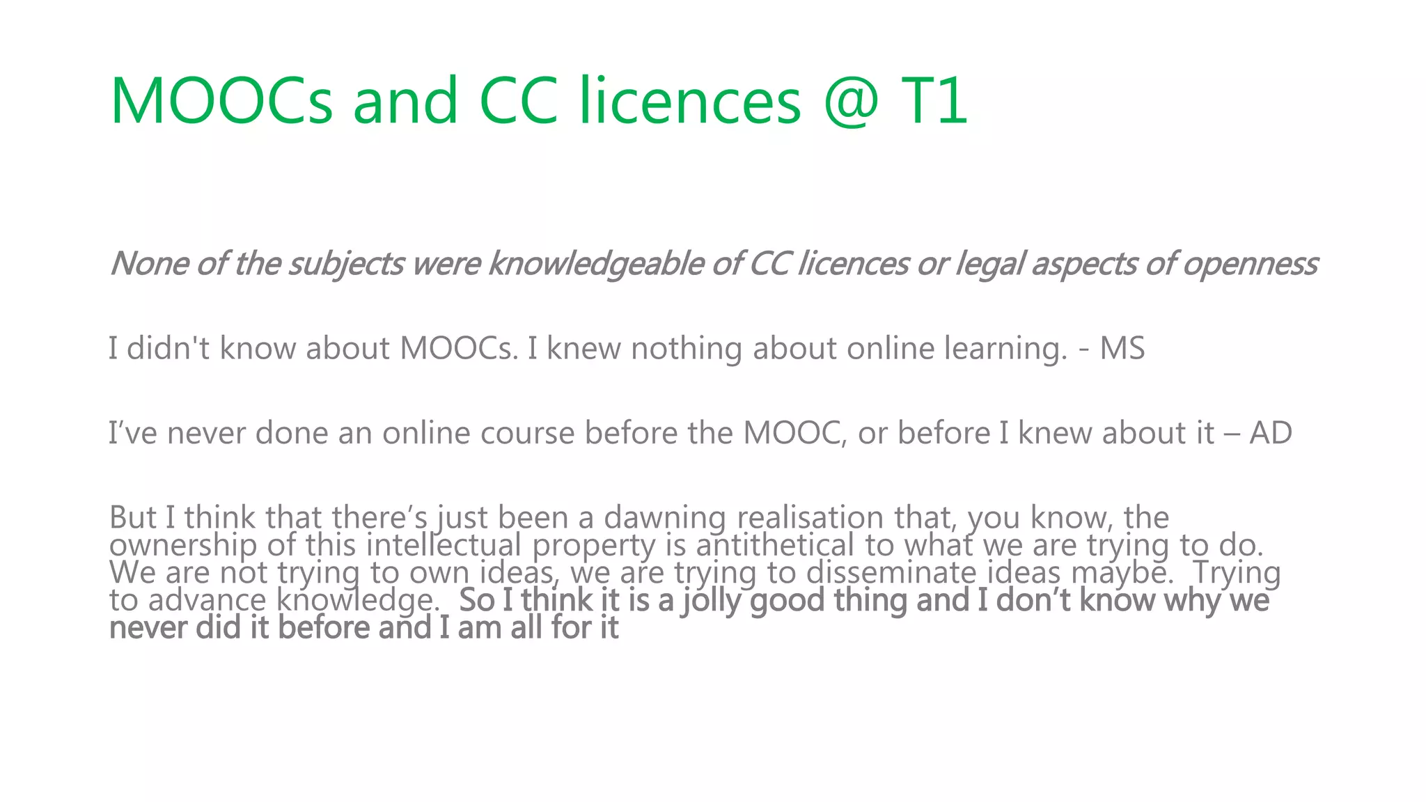 MOOCs and CC licences @ T1
None of the subjects were knowledgeable of CC licences or legal aspects of openness
I didn't know about MOOCs. I knew nothing about online learning. - MS
I’ve never done an online course before the MOOC, or before I knew about it – AD
But I think that there’s just been a dawning realisation that, you know, the
ownership of this intellectual property is antithetical to what we are trying to do.
We are not trying to own ideas, we are trying to disseminate ideas maybe. Trying
to advance knowledge. So I think it is a jolly good thing and I don’t know why we
never did it before and I am all for it
 