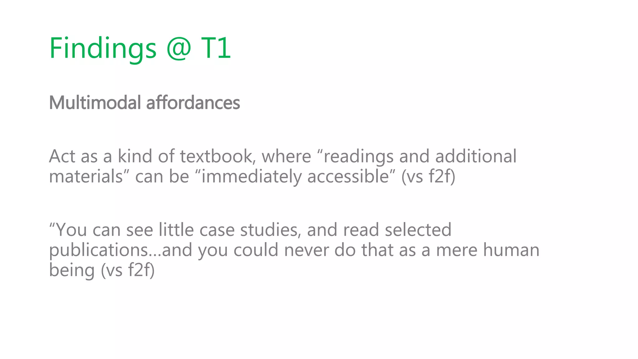 Findings @ T1
Multimodal affordances
Act as a kind of textbook, where “readings and additional
materials” can be “immediately accessible” (vs f2f)
“You can see little case studies, and read selected
publications…and you could never do that as a mere human
being (vs f2f)
 