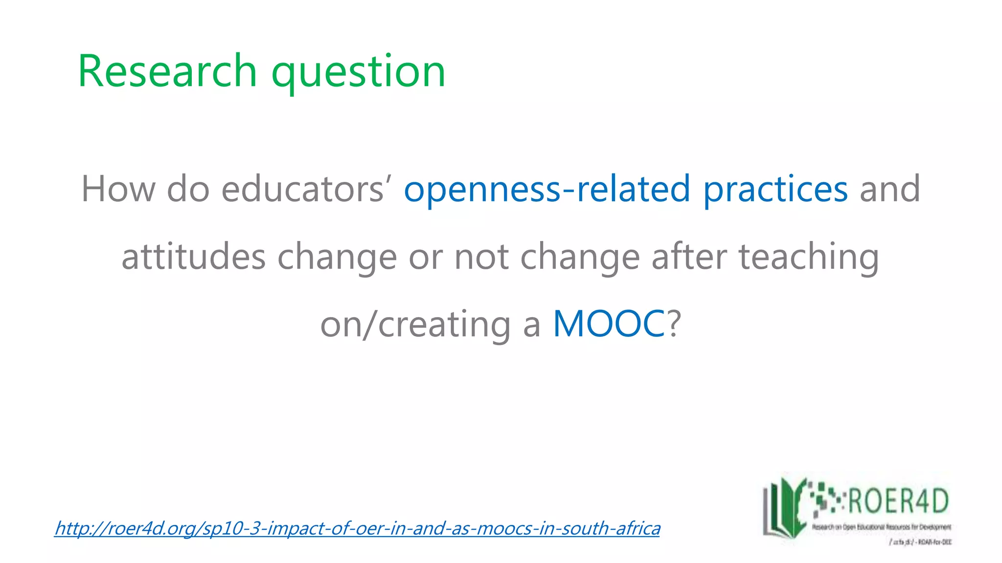 Research question
How do educators’ openness-related practices and
attitudes change or not change after teaching
on/creating a MOOC?
http://roer4d.org/sp10-3-impact-of-oer-in-and-as-moocs-in-south-africa
 