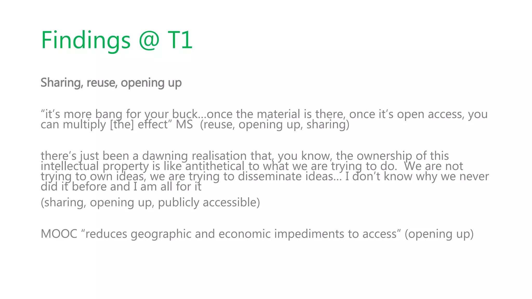 Findings @ T1
Sharing, reuse, opening up
“it’s more bang for your buck…once the material is there, once it’s open access, you
can multiply [the] effect” MS (reuse, opening up, sharing)
there’s just been a dawning realisation that, you know, the ownership of this
intellectual property is like antithetical to what we are trying to do. We are not
trying to own ideas, we are trying to disseminate ideas… I don’t know why we never
did it before and I am all for it
(sharing, opening up, publicly accessible)
MOOC “reduces geographic and economic impediments to access” (opening up)
 