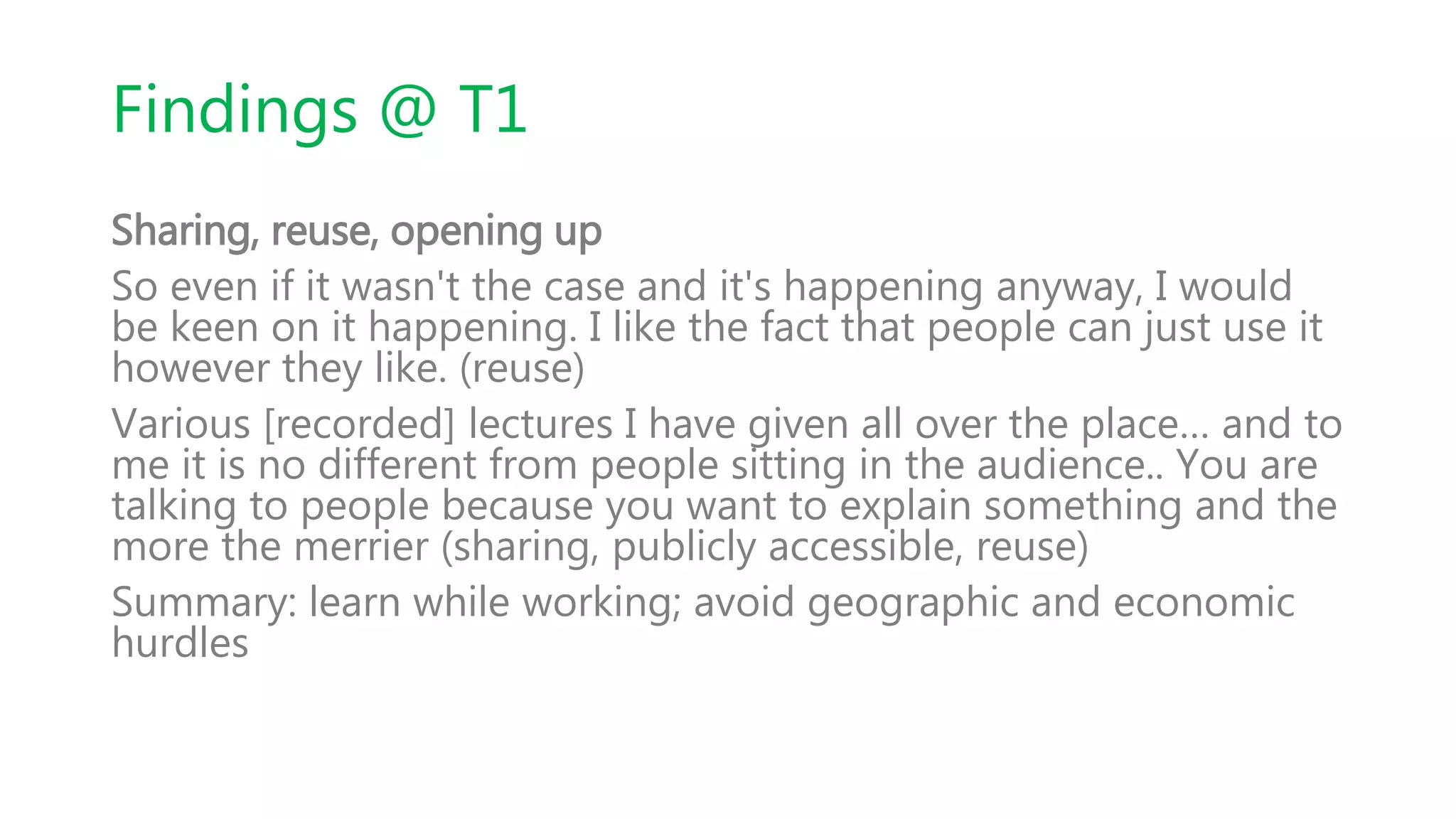 Findings @ T1
Sharing, reuse, opening up
So even if it wasn't the case and it's happening anyway, I would
be keen on it happening. I like the fact that people can just use it
however they like. (reuse)
Various [recorded] lectures I have given all over the place… and to
me it is no different from people sitting in the audience.. You are
talking to people because you want to explain something and the
more the merrier (sharing, publicly accessible, reuse)
Summary: learn while working; avoid geographic and economic
hurdles
 
