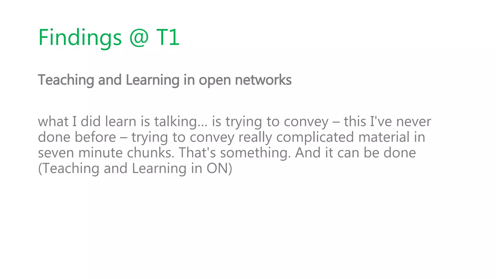 Findings @ T1
Teaching and Learning in open networks
what I did learn is talking… is trying to convey – this I've never
done before – trying to convey really complicated material in
seven minute chunks. That's something. And it can be done
(Teaching and Learning in ON)
 
