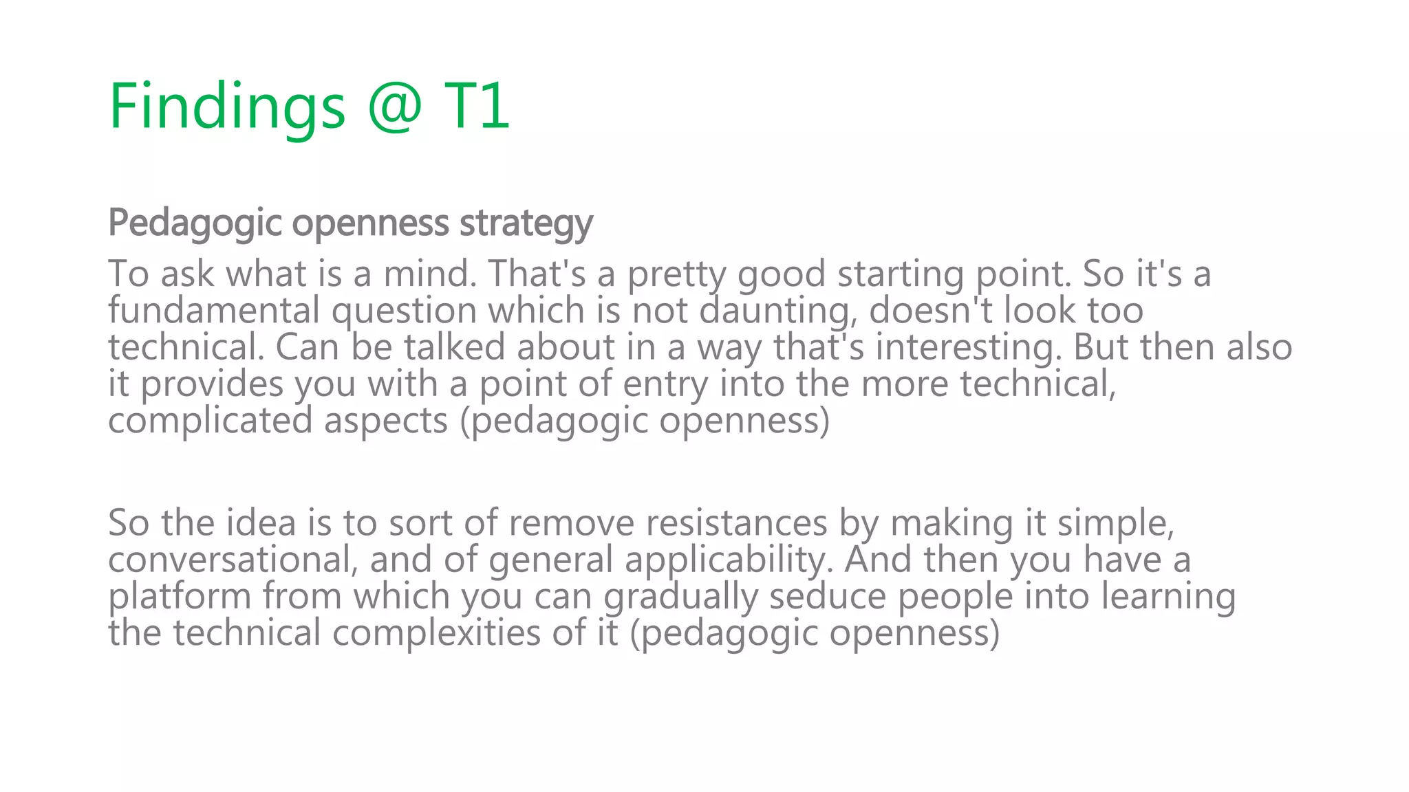 Findings @ T1
Pedagogic openness strategy
To ask what is a mind. That's a pretty good starting point. So it's a
fundamental question which is not daunting, doesn't look too
technical. Can be talked about in a way that's interesting. But then also
it provides you with a point of entry into the more technical,
complicated aspects (pedagogic openness)
So the idea is to sort of remove resistances by making it simple,
conversational, and of general applicability. And then you have a
platform from which you can gradually seduce people into learning
the technical complexities of it (pedagogic openness)
 