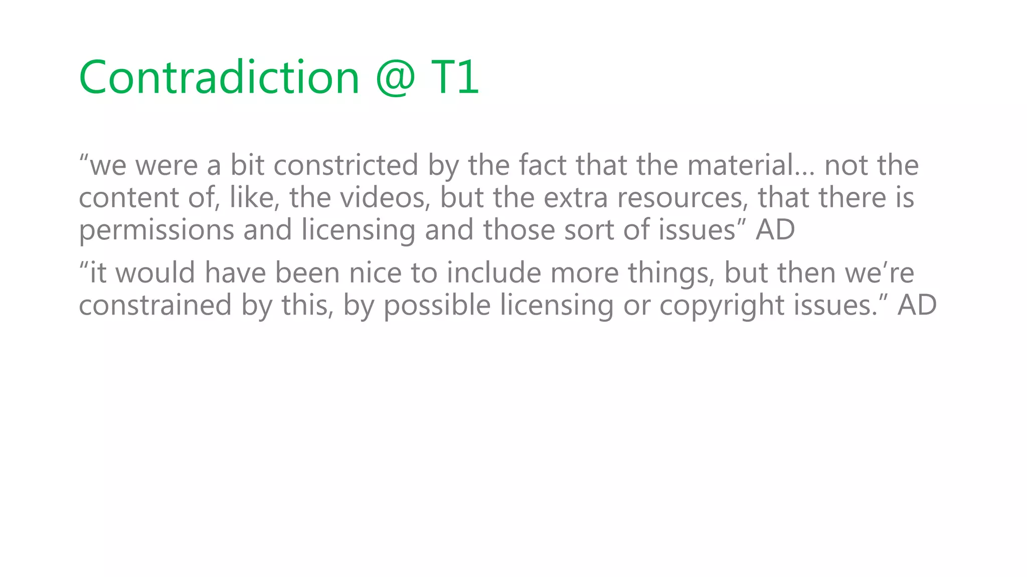 Contradiction @ T1
“we were a bit constricted by the fact that the material… not the
content of, like, the videos, but the extra resources, that there is
permissions and licensing and those sort of issues” AD
“it would have been nice to include more things, but then we’re
constrained by this, by possible licensing or copyright issues.” AD
 