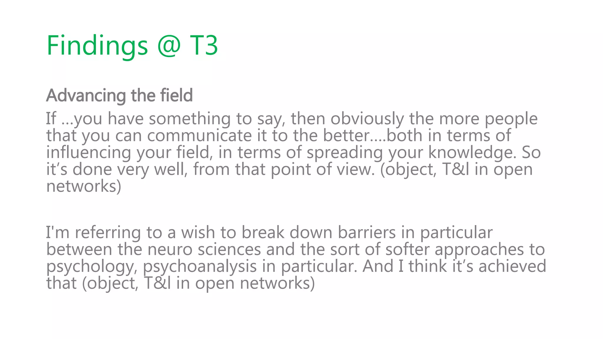 Findings @ T3
Advancing the field
If …you have something to say, then obviously the more people
that you can communicate it to the better….both in terms of
influencing your field, in terms of spreading your knowledge. So
it’s done very well, from that point of view. (object, T&l in open
networks)
I'm referring to a wish to break down barriers in particular
between the neuro sciences and the sort of softer approaches to
psychology, psychoanalysis in particular. And I think it’s achieved
that (object, T&l in open networks)
 