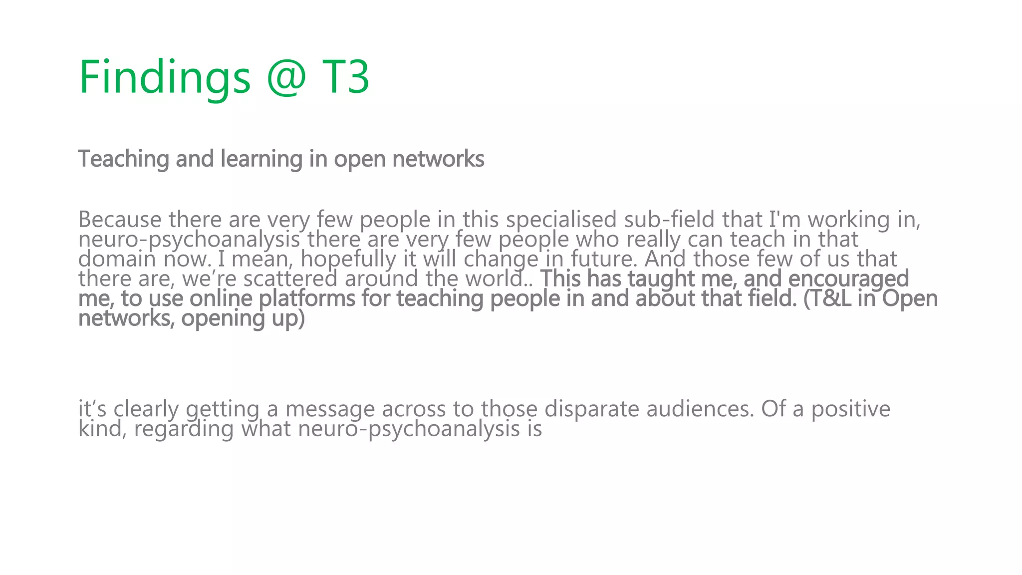 Findings @ T3
Teaching and learning in open networks
Because there are very few people in this specialised sub-field that I'm working in,
neuro-psychoanalysis there are very few people who really can teach in that
domain now. I mean, hopefully it will change in future. And those few of us that
there are, we’re scattered around the world.. This has taught me, and encouraged
me, to use online platforms for teaching people in and about that field. (T&L in Open
networks, opening up)
it’s clearly getting a message across to those disparate audiences. Of a positive
kind, regarding what neuro-psychoanalysis is
 