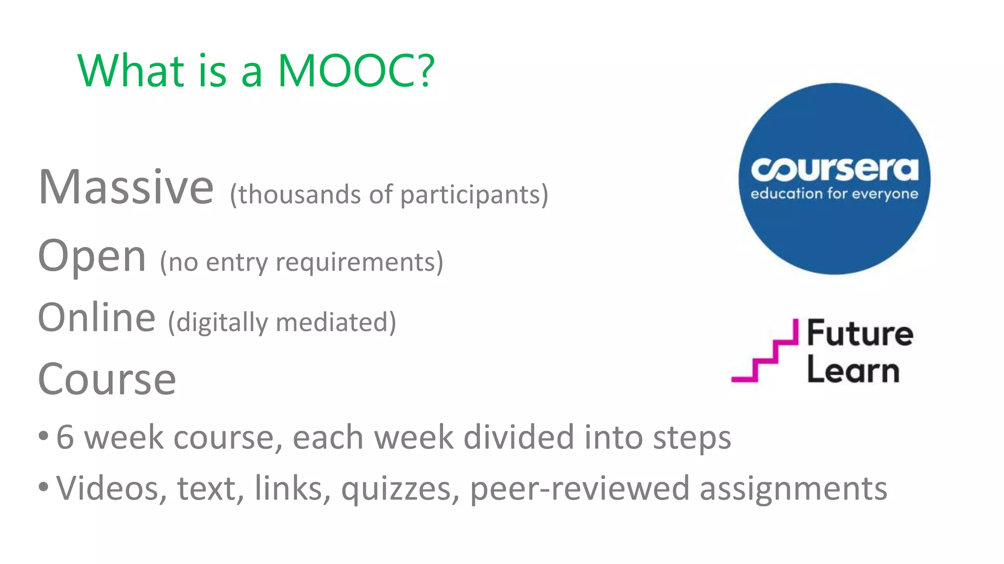 What is a MOOC?
Massive (thousands of participants)
Open (no entry requirements)
Online (digitally mediated)
Course
•6 week course, each week divided into steps
•Videos, text, links, quizzes, peer-reviewed assignments
 