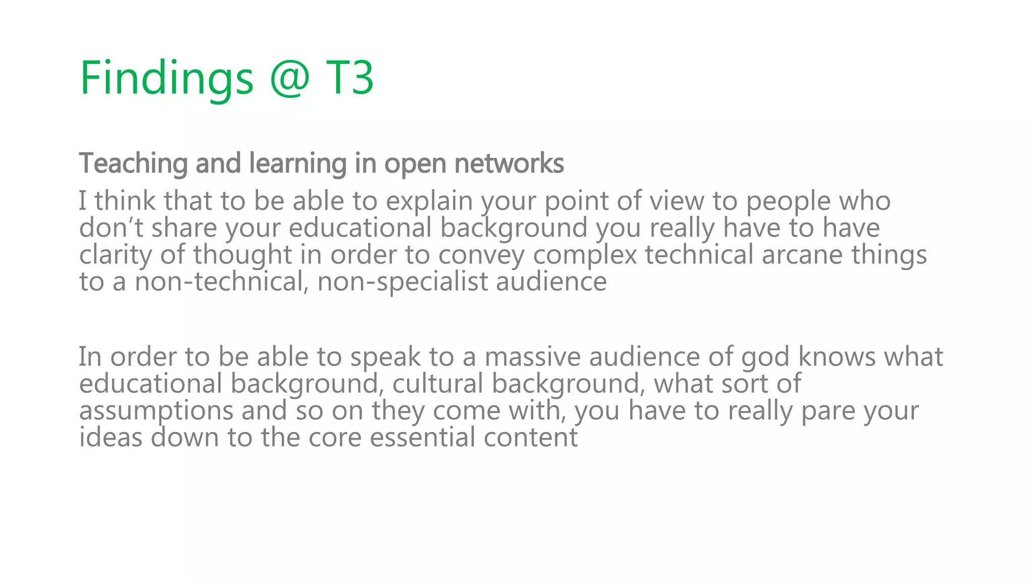 Findings @ T3
Teaching and learning in open networks
I think that to be able to explain your point of view to people who
don’t share your educational background you really have to have
clarity of thought in order to convey complex technical arcane things
to a non-technical, non-specialist audience
In order to be able to speak to a massive audience of god knows what
educational background, cultural background, what sort of
assumptions and so on they come with, you have to really pare your
ideas down to the core essential content
 