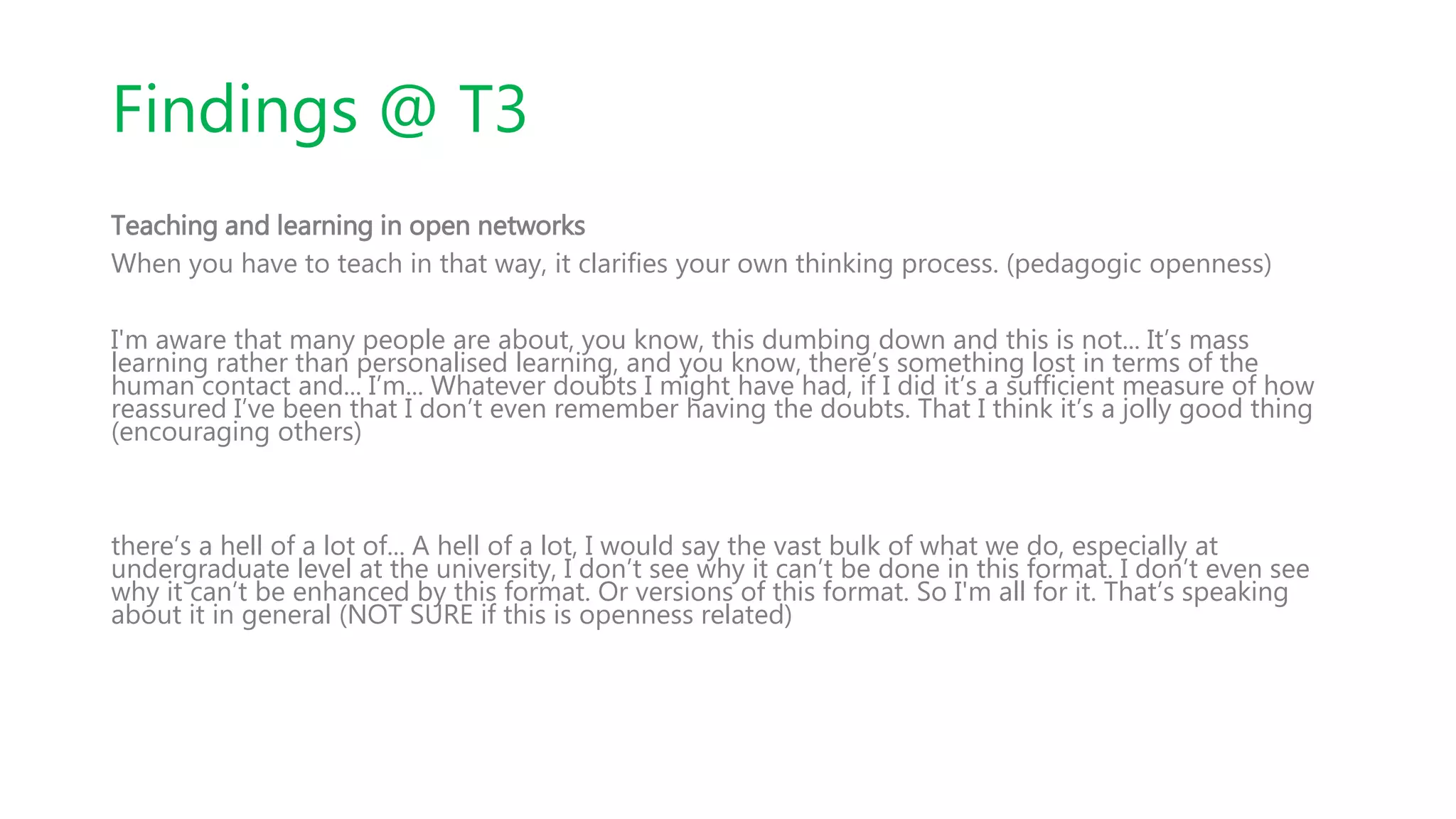 Findings @ T3
Teaching and learning in open networks
When you have to teach in that way, it clarifies your own thinking process. (pedagogic openness)
I'm aware that many people are about, you know, this dumbing down and this is not... It’s mass
learning rather than personalised learning, and you know, there’s something lost in terms of the
human contact and... I’m... Whatever doubts I might have had, if I did it’s a sufficient measure of how
reassured I’ve been that I don’t even remember having the doubts. That I think it’s a jolly good thing
(encouraging others)
there’s a hell of a lot of... A hell of a lot, I would say the vast bulk of what we do, especially at
undergraduate level at the university, I don’t see why it can’t be done in this format. I don’t even see
why it can’t be enhanced by this format. Or versions of this format. So I'm all for it. That’s speaking
about it in general (NOT SURE if this is openness related)
 