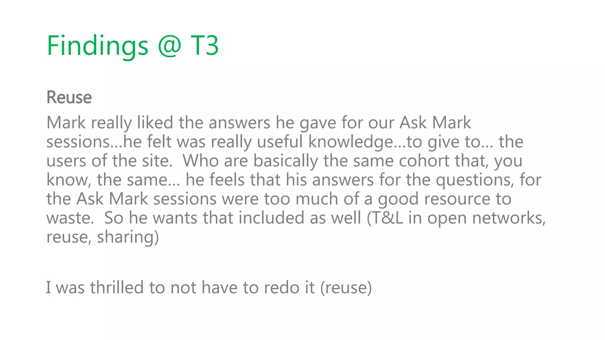 Findings @ T3
Reuse
Mark really liked the answers he gave for our Ask Mark
sessions…he felt was really useful knowledge…to give to… the
users of the site. Who are basically the same cohort that, you
know, the same… he feels that his answers for the questions, for
the Ask Mark sessions were too much of a good resource to
waste. So he wants that included as well (T&L in open networks,
reuse, sharing)
I was thrilled to not have to redo it (reuse)
 