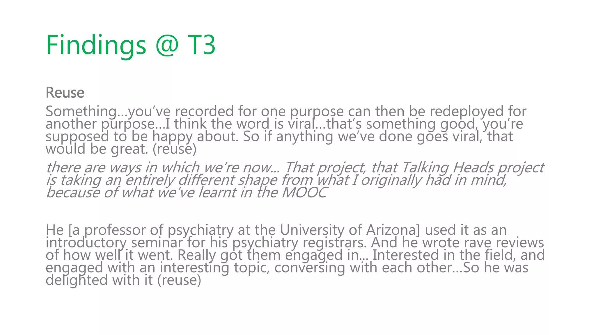 Findings @ T3
Reuse
Something…you’ve recorded for one purpose can then be redeployed for
another purpose…I think the word is viral…that’s something good, you’re
supposed to be happy about. So if anything we’ve done goes viral, that
would be great. (reuse)
there are ways in which we’re now... That project, that Talking Heads project
is taking an entirely different shape from what I originally had in mind,
because of what we’ve learnt in the MOOC
He [a professor of psychiatry at the University of Arizona] used it as an
introductory seminar for his psychiatry registrars. And he wrote rave reviews
of how well it went. Really got them engaged in... Interested in the field, and
engaged with an interesting topic, conversing with each other…So he was
delighted with it (reuse)
 
