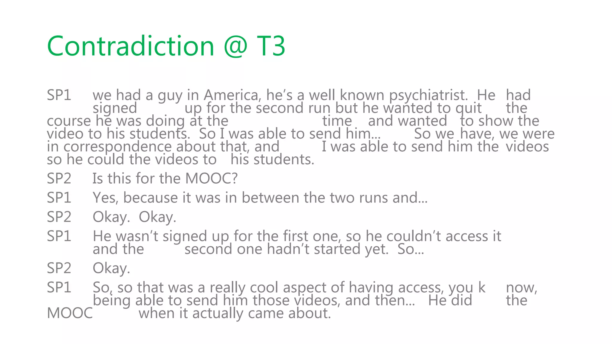 Contradiction @ T3
SP1 we had a guy in America, he’s a well known psychiatrist. He had
signed up for the second run but he wanted to quit the
course he was doing at the time and wanted to show the
video to his students. So I was able to send him... So we have, we were
in correspondence about that, and I was able to send him the videos
so he could the videos to his students.
SP2 Is this for the MOOC?
SP1 Yes, because it was in between the two runs and...
SP2 Okay. Okay.
SP1 He wasn’t signed up for the first one, so he couldn’t access it
and the second one hadn’t started yet. So...
SP2 Okay.
SP1 So, so that was a really cool aspect of having access, you k now,
being able to send him those videos, and then... He did the
MOOC when it actually came about.
 