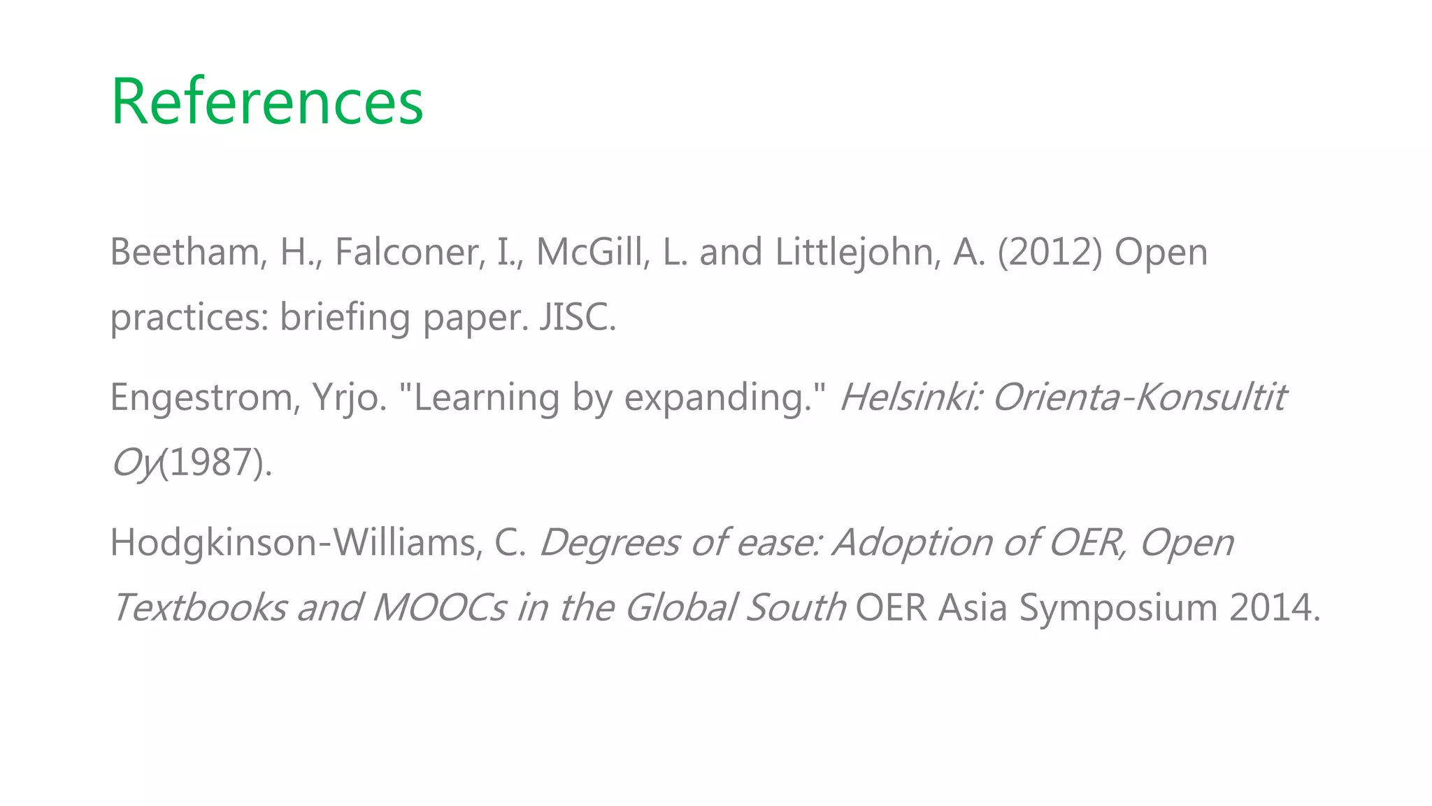 References
Beetham, H., Falconer, I., McGill, L. and Littlejohn, A. (2012) Open
practices: briefing paper. JISC.
Engestrom, Yrjo. "Learning by expanding." Helsinki: Orienta-Konsultit
Oy(1987).
Hodgkinson-Williams, C. Degrees of ease: Adoption of OER, Open
Textbooks and MOOCs in the Global South OER Asia Symposium 2014.
 