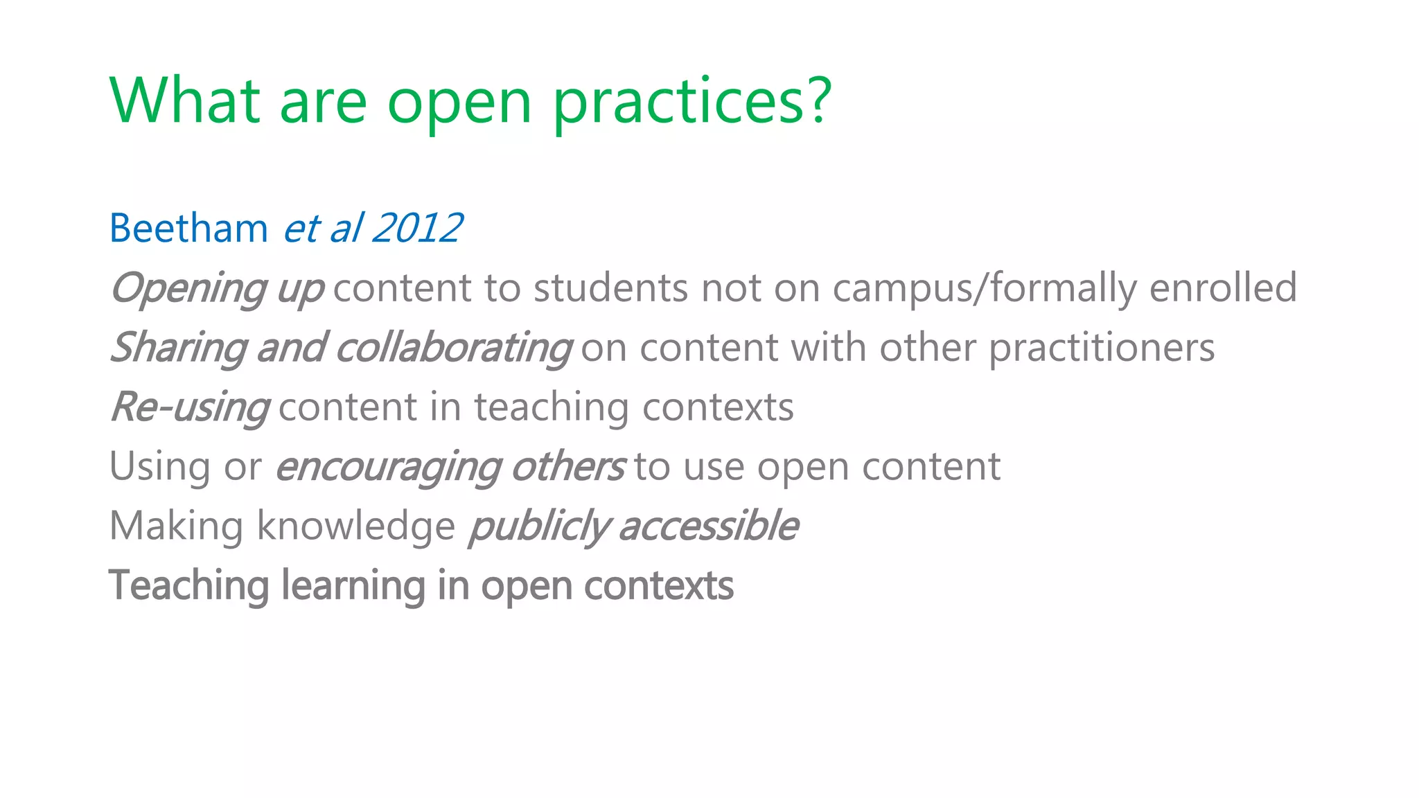 What are open practices?
Beetham et al 2012
Opening up content to students not on campus/formally enrolled
Sharing and collaborating on content with other practitioners
Re-using content in teaching contexts
Using or encouraging others to use open content
Making knowledge publicly accessible
Teaching learning in open contexts
 