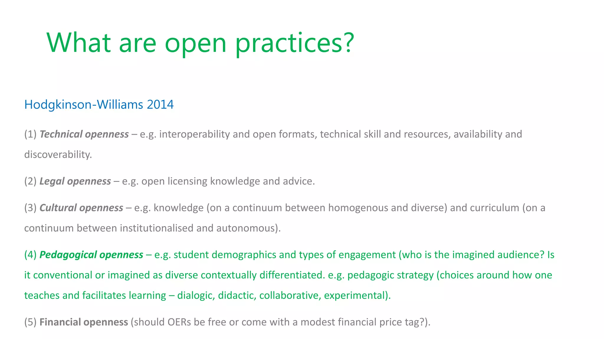 What are open practices?
Hodgkinson-Williams 2014
(1) Technical openness – e.g. interoperability and open formats, technical skill and resources, availability and
discoverability.
(2) Legal openness – e.g. open licensing knowledge and advice.
(3) Cultural openness – e.g. knowledge (on a continuum between homogenous and diverse) and curriculum (on a
continuum between institutionalised and autonomous).
(4) Pedagogical openness – e.g. student demographics and types of engagement (who is the imagined audience? Is
it conventional or imagined as diverse contextually differentiated. e.g. pedagogic strategy (choices around how one
teaches and facilitates learning – dialogic, didactic, collaborative, experimental).
(5) Financial openness (should OERs be free or come with a modest financial price tag?).
 