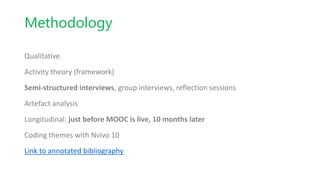 Methodology
Qualitative
Activity theory (framework)
Semi-structured interviews, group interviews, reflection sessions
Artefact analysis
Longitudinal: just before MOOC is live, 10 months later
Coding themes with Nvivo 10
Link to annotated bibliography
 