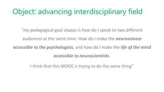 Object: advancing interdisciplinary field
“my pedagogical goal always is how do I speak to two different
audiences at the same time. How do I make the neuroscience
accessible to the psychologists, and how do I make the life of the mind
accessible to neuroscientists.
I think that this MOOC is trying to do the same thing”
 