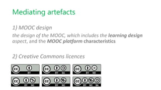 Mediating artefacts
1) MOOC design
the design of the MOOC, which includes the learning design
aspect, and the MOOC platform characteristics
2) Creative Commons licences
 