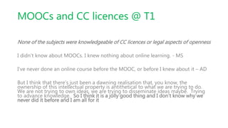 MOOCs and CC licences @ T1
None of the subjects were knowledgeable of CC licences or legal aspects of openness
I didn't know about MOOCs. I knew nothing about online learning. - MS
I’ve never done an online course before the MOOC, or before I knew about it – AD
But I think that there’s just been a dawning realisation that, you know, the
ownership of this intellectual property is antithetical to what we are trying to do.
We are not trying to own ideas, we are trying to disseminate ideas maybe. Trying
to advance knowledge. So I think it is a jolly good thing and I don’t know why we
never did it before and I am all for it
 