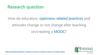 Research question
How do educators’ openness-related practices and
attitudes change or not change after teaching
on/creating a MOOC?
http://roer4d.org/sp10-3-impact-of-oer-in-and-as-moocs-in-south-africa
 