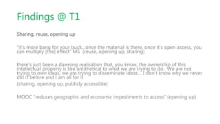 Findings @ T1
Sharing, reuse, opening up
“it’s more bang for your buck…once the material is there, once it’s open access, you
can multiply [the] effect” MS (reuse, opening up, sharing)
there’s just been a dawning realisation that, you know, the ownership of this
intellectual property is like antithetical to what we are trying to do. We are not
trying to own ideas, we are trying to disseminate ideas… I don’t know why we never
did it before and I am all for it
(sharing, opening up, publicly accessible)
MOOC “reduces geographic and economic impediments to access” (opening up)
 