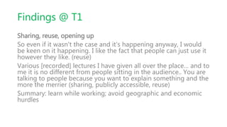 Findings @ T1
Sharing, reuse, opening up
So even if it wasn't the case and it's happening anyway, I would
be keen on it happening. I like the fact that people can just use it
however they like. (reuse)
Various [recorded] lectures I have given all over the place… and to
me it is no different from people sitting in the audience.. You are
talking to people because you want to explain something and the
more the merrier (sharing, publicly accessible, reuse)
Summary: learn while working; avoid geographic and economic
hurdles
 