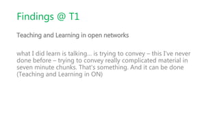 Findings @ T1
Teaching and Learning in open networks
what I did learn is talking… is trying to convey – this I've never
done before – trying to convey really complicated material in
seven minute chunks. That's something. And it can be done
(Teaching and Learning in ON)
 