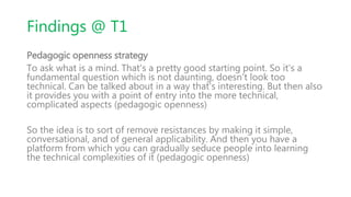 Findings @ T1
Pedagogic openness strategy
To ask what is a mind. That's a pretty good starting point. So it's a
fundamental question which is not daunting, doesn't look too
technical. Can be talked about in a way that's interesting. But then also
it provides you with a point of entry into the more technical,
complicated aspects (pedagogic openness)
So the idea is to sort of remove resistances by making it simple,
conversational, and of general applicability. And then you have a
platform from which you can gradually seduce people into learning
the technical complexities of it (pedagogic openness)
 