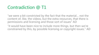 Contradiction @ T1
“we were a bit constricted by the fact that the material… not the
content of, like, the videos, but the extra resources, that there is
permissions and licensing and those sort of issues” AD
“it would have been nice to include more things, but then we’re
constrained by this, by possible licensing or copyright issues.” AD
 