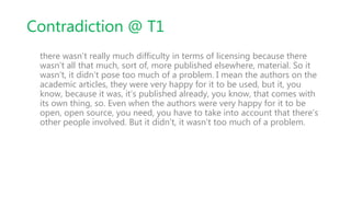 Contradiction @ T1
there wasn’t really much difficulty in terms of licensing because there
wasn’t all that much, sort of, more published elsewhere, material. So it
wasn’t, it didn’t pose too much of a problem. I mean the authors on the
academic articles, they were very happy for it to be used, but it, you
know, because it was, it’s published already, you know, that comes with
its own thing, so. Even when the authors were very happy for it to be
open, open source, you need, you have to take into account that there’s
other people involved. But it didn’t, it wasn’t too much of a problem.
 