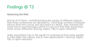 Findings @ T3
Advancing the field
And at all of them…notwithstanding the variety of different subjects
that those conferences are devoted to…I find large numbers of people
who’ve done this course and who know it’s about…they mention the
world neuro-psychoanalysis which I'm not sure that they would have
come across otherwise (sharing, object, T&L in open networks)
really everywhere I go in the world I'm surprised at how many people
A, have taken this course, and B, have appreciated it. (sharing, object,
T&L in open networks)
 