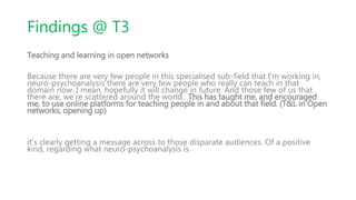 Findings @ T3
Teaching and learning in open networks
Because there are very few people in this specialised sub-field that I'm working in,
neuro-psychoanalysis there are very few people who really can teach in that
domain now. I mean, hopefully it will change in future. And those few of us that
there are, we’re scattered around the world.. This has taught me, and encouraged
me, to use online platforms for teaching people in and about that field. (T&L in Open
networks, opening up)
it’s clearly getting a message across to those disparate audiences. Of a positive
kind, regarding what neuro-psychoanalysis is
 