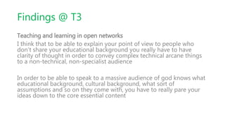 Findings @ T3
Teaching and learning in open networks
I think that to be able to explain your point of view to people who
don’t share your educational background you really have to have
clarity of thought in order to convey complex technical arcane things
to a non-technical, non-specialist audience
In order to be able to speak to a massive audience of god knows what
educational background, cultural background, what sort of
assumptions and so on they come with, you have to really pare your
ideas down to the core essential content
 