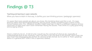Findings @ T3
Teaching and learning in open networks
When you have to teach in that way, it clarifies your own thinking process. (pedagogic openness)
I'm aware that many people are about, you know, this dumbing down and this is not... It’s mass
learning rather than personalised learning, and you know, there’s something lost in terms of the
human contact and... I’m... Whatever doubts I might have had, if I did it’s a sufficient measure of how
reassured I’ve been that I don’t even remember having the doubts. That I think it’s a jolly good thing
(encouraging others)
there’s a hell of a lot of... A hell of a lot, I would say the vast bulk of what we do, especially at
undergraduate level at the university, I don’t see why it can’t be done in this format. I don’t even see
why it can’t be enhanced by this format. Or versions of this format. So I'm all for it. That’s speaking
about it in general (NOT SURE if this is openness related)
 