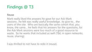Findings @ T3
Reuse
Mark really liked the answers he gave for our Ask Mark
sessions…he felt was really useful knowledge…to give to… the
users of the site. Who are basically the same cohort that, you
know, the same… he feels that his answers for the questions, for
the Ask Mark sessions were too much of a good resource to
waste. So he wants that included as well (T&L in open networks,
reuse, sharing)
I was thrilled to not have to redo it (reuse)
 