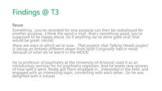 Findings @ T3
Reuse
Something…you’ve recorded for one purpose can then be redeployed for
another purpose…I think the word is viral…that’s something good, you’re
supposed to be happy about. So if anything we’ve done goes viral, that
would be great. (reuse)
there are ways in which we’re now... That project, that Talking Heads project
is taking an entirely different shape from what I originally had in mind,
because of what we’ve learnt in the MOOC
He [a professor of psychiatry at the University of Arizona] used it as an
introductory seminar for his psychiatry registrars. And he wrote rave reviews
of how well it went. Really got them engaged in... Interested in the field, and
engaged with an interesting topic, conversing with each other…So he was
delighted with it (reuse)
 
