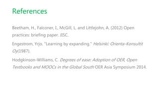 References
Beetham, H., Falconer, I., McGill, L. and Littlejohn, A. (2012) Open
practices: briefing paper. JISC.
Engestrom, Yrjo. "Learning by expanding." Helsinki: Orienta-Konsultit
Oy(1987).
Hodgkinson-Williams, C. Degrees of ease: Adoption of OER, Open
Textbooks and MOOCs in the Global South OER Asia Symposium 2014.
 