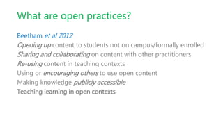 What are open practices?
Beetham et al 2012
Opening up content to students not on campus/formally enrolled
Sharing and collaborating on content with other practitioners
Re-using content in teaching contexts
Using or encouraging others to use open content
Making knowledge publicly accessible
Teaching learning in open contexts
 