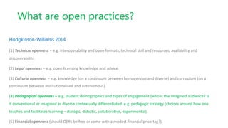 What are open practices?
Hodgkinson-Williams 2014
(1) Technical openness – e.g. interoperability and open formats, technical skill and resources, availability and
discoverability.
(2) Legal openness – e.g. open licensing knowledge and advice.
(3) Cultural openness – e.g. knowledge (on a continuum between homogenous and diverse) and curriculum (on a
continuum between institutionalised and autonomous).
(4) Pedagogical openness – e.g. student demographics and types of engagement (who is the imagined audience? Is
it conventional or imagined as diverse contextually differentiated. e.g. pedagogic strategy (choices around how one
teaches and facilitates learning – dialogic, didactic, collaborative, experimental).
(5) Financial openness (should OERs be free or come with a modest financial price tag?).
 