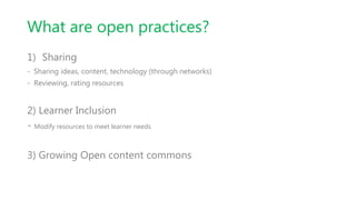 What are open practices?
1) Sharing
- Sharing ideas, content, technology (through networks)
- Reviewing, rating resources
2) Learner Inclusion
- Modify resources to meet learner needs
3) Growing Open content commons
 
