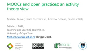 MOOCs and open practices: an activity
theory view
Michael Glover, Laura Czerniewicz, Andrew Deacon, Sukaina Walji
30 March 2016,
Teaching and Learning conference,
University of Cape Town
Michael.glover@uct.ac.za @mjgresearch
 