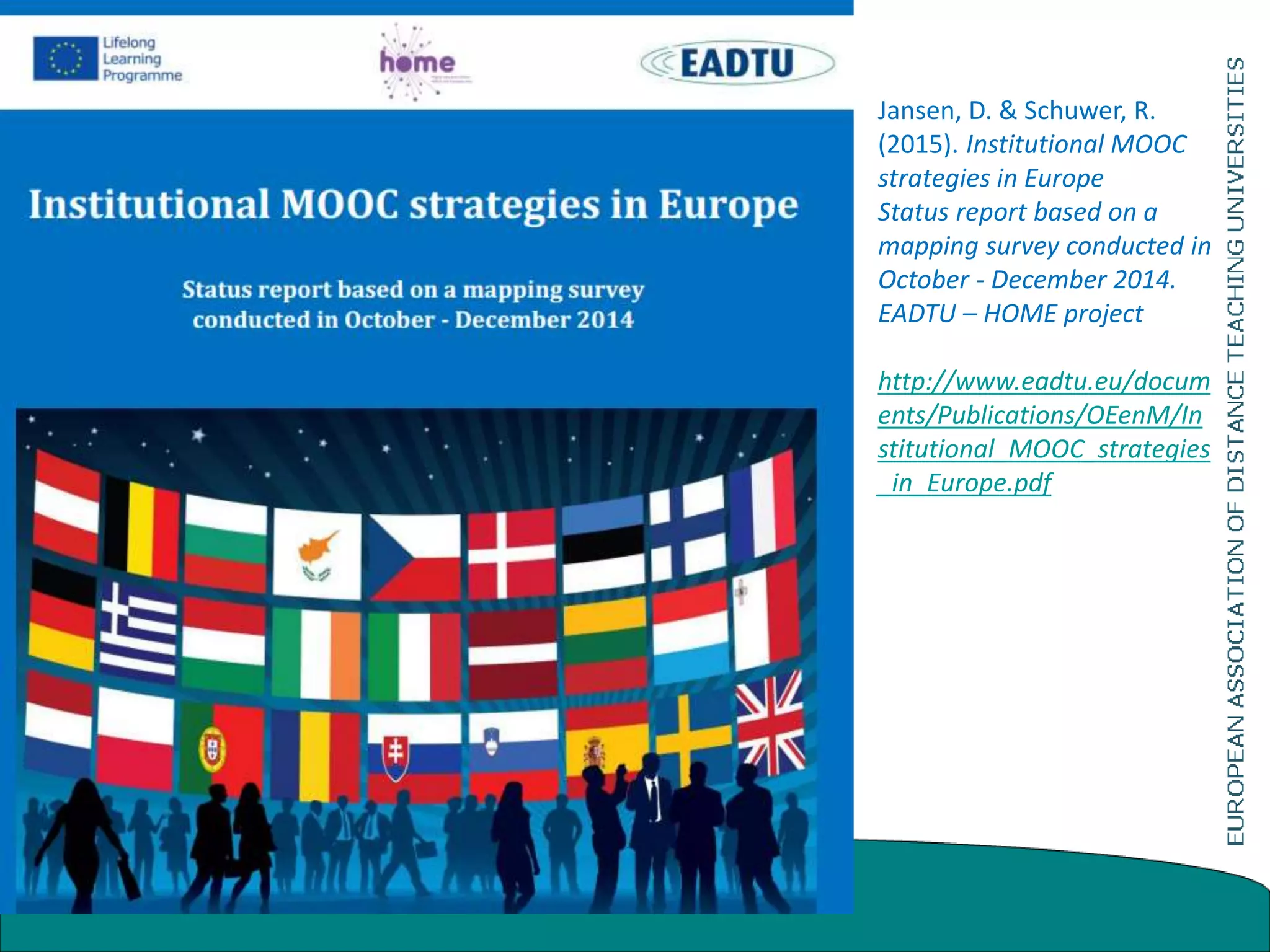 Jansen, D. & Schuwer, R.
(2015). Institutional MOOC
strategies in Europe
Status report based on a
mapping survey conducted in
October - December 2014.
EADTU – HOME project
http://www.eadtu.eu/docum
ents/Publications/OEenM/In
stitutional_MOOC_strategies
_in_Europe.pdf
 