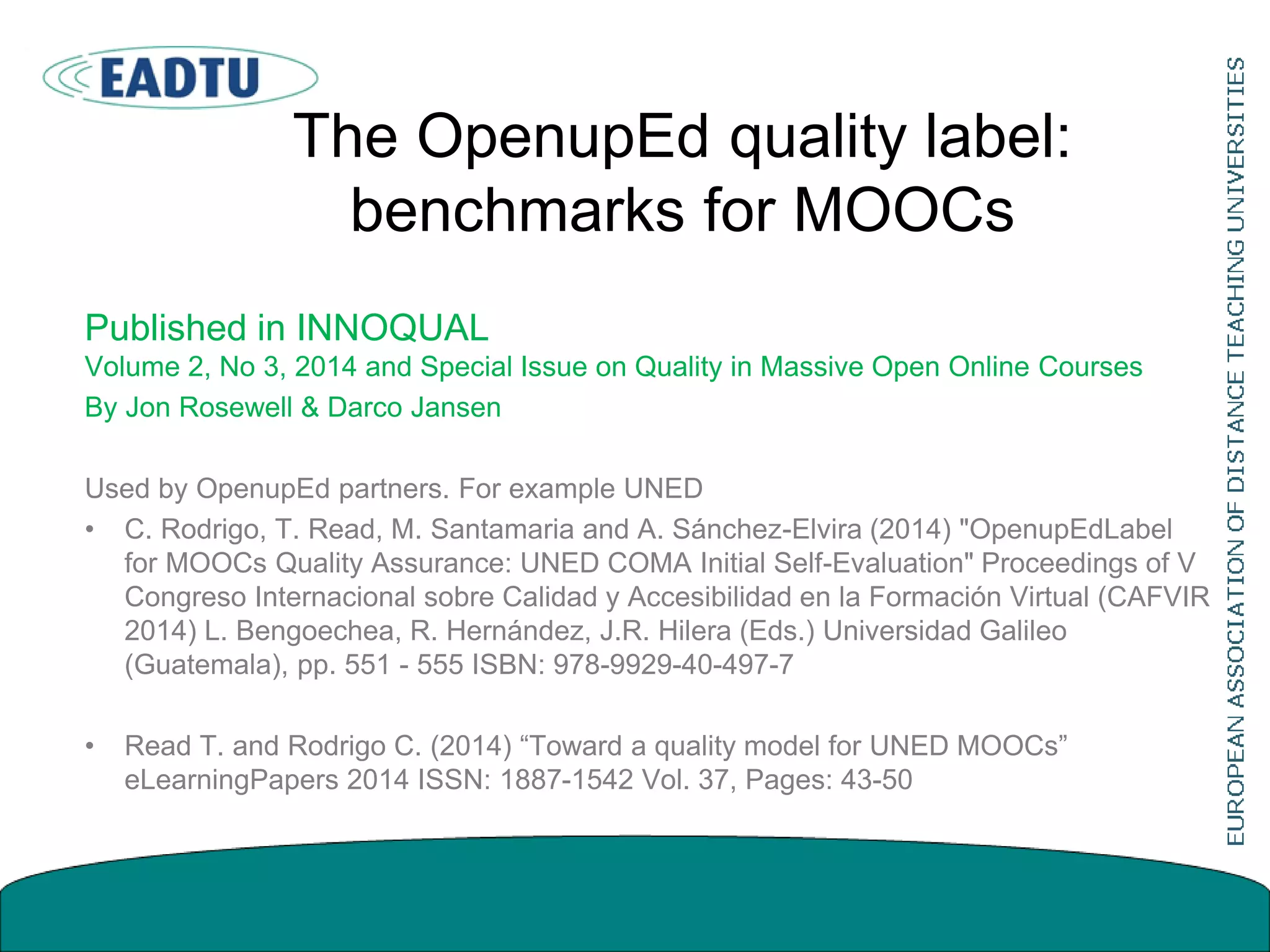The OpenupEd quality label:
benchmarks for MOOCs
Published in INNOQUAL
Volume 2, No 3, 2014 and Special Issue on Quality in Massive Open Online Courses
By Jon Rosewell & Darco Jansen
Used by OpenupEd partners. For example UNED
• C. Rodrigo, T. Read, M. Santamaria and A. Sánchez-Elvira (2014) "OpenupEdLabel
for MOOCs Quality Assurance: UNED COMA Initial Self-Evaluation" Proceedings of V
Congreso Internacional sobre Calidad y Accesibilidad en la Formación Virtual (CAFVIR
2014) L. Bengoechea, R. Hernández, J.R. Hilera (Eds.) Universidad Galileo
(Guatemala), pp. 551 - 555 ISBN: 978-9929-40-497-7
• Read T. and Rodrigo C. (2014) “Toward a quality model for UNED MOOCs”
eLearningPapers 2014 ISSN: 1887-1542 Vol. 37, Pages: 43-50
 