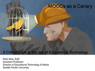 MOOCs as a Canary
A Critical Look at the rise of Educational Technology
Rolin Moe, EdD
Assistant Professor
Director of Educational Technology & Media
Seattle Pacific University
@rmoejo
Slides - http://bit.ly/1XigHDA
 