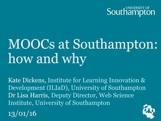 MOOCs at Southampton:
how and why
Kate Dickens, Institute for Learning Innovation &
Development (ILIaD), University of Southampton
Dr Lisa Harris, Deputy Director, Web Science
Institute, University of Southampton
13/01/16
 