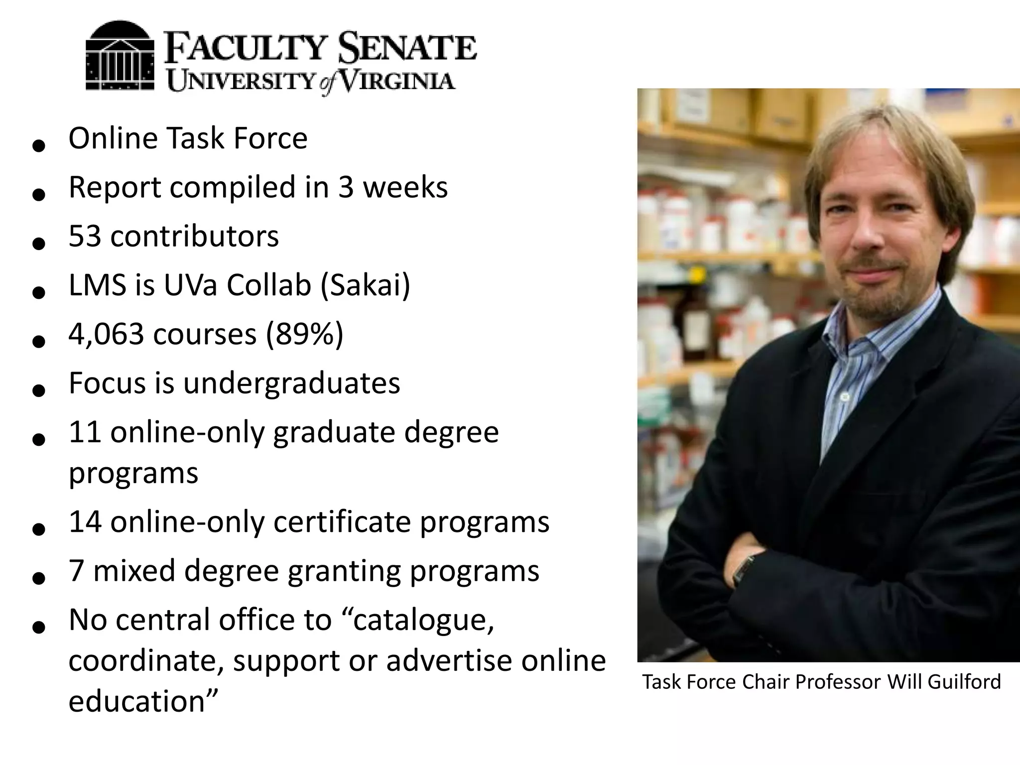 •   Online Task Force
•   Report compiled in 3 weeks
•   53 contributors
•   LMS is UVa Collab (Sakai)
•   4,063 courses (89%)
•   Focus is undergraduates
•   11 online-only graduate degree
    programs
•   14 online-only certificate programs
•   7 mixed degree granting programs
•   No central office to “catalogue,
    coordinate, support or advertise online
                                              Task Force Chair Professor Will Guilford
    education”
 