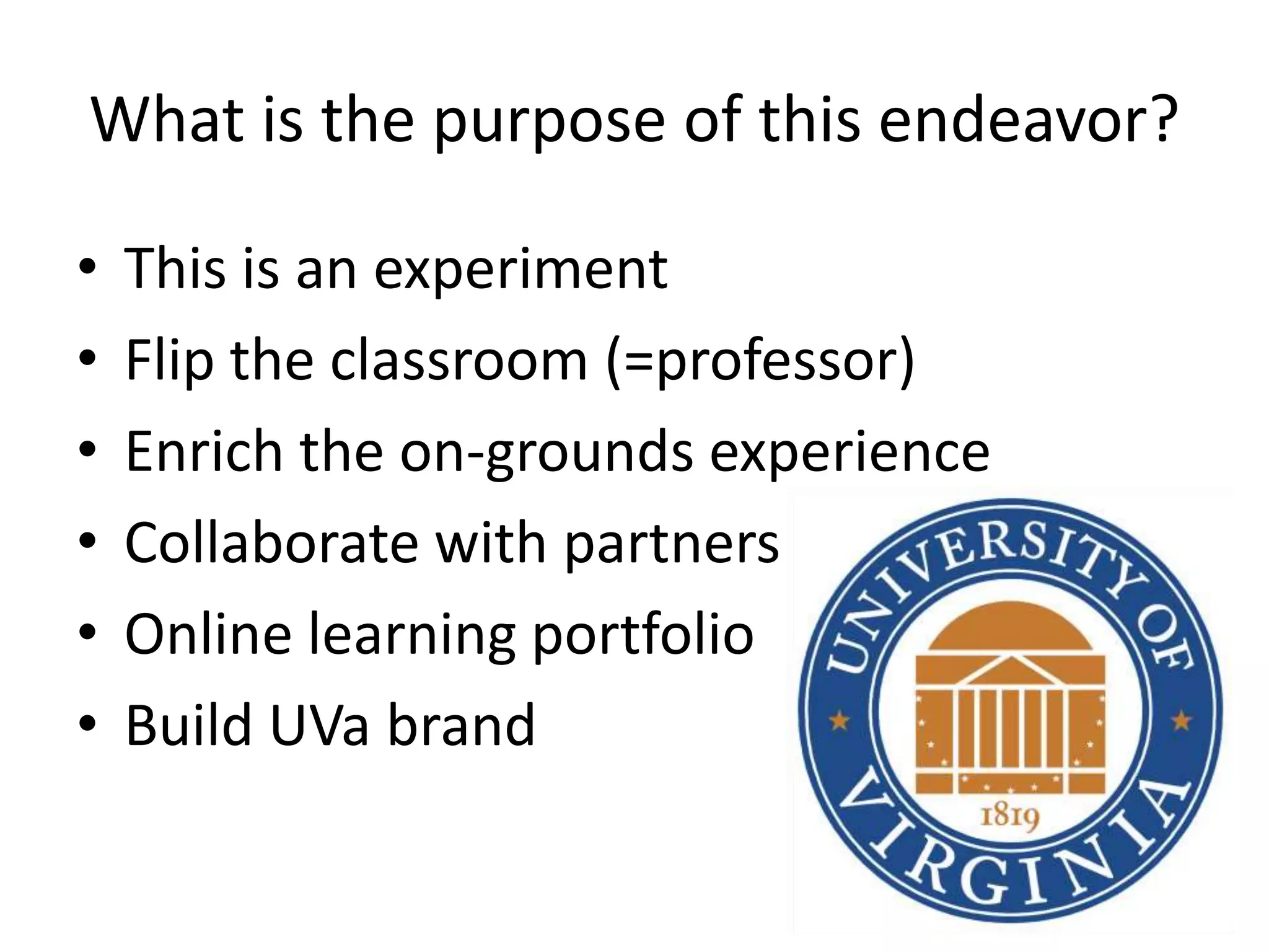 What is the purpose of this endeavor?

•   This is an experiment
•   Flip the classroom (=professor)
•   Enrich the on-grounds experience
•   Collaborate with partners
•   Online learning portfolio
•   Build UVa brand
 