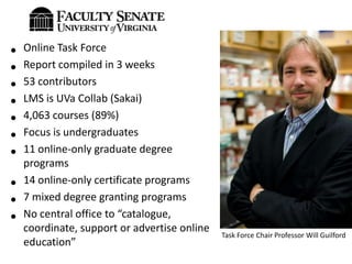 •   Online Task Force
•   Report compiled in 3 weeks
•   53 contributors
•   LMS is UVa Collab (Sakai)
•   4,063 courses (89%)
•   Focus is undergraduates
•   11 online-only graduate degree
    programs
•   14 online-only certificate programs
•   7 mixed degree granting programs
•   No central office to “catalogue,
    coordinate, support or advertise online
                                              Task Force Chair Professor Will Guilford
    education”
 