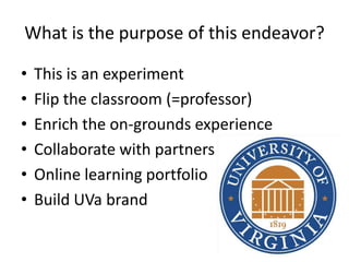 What is the purpose of this endeavor?

•   This is an experiment
•   Flip the classroom (=professor)
•   Enrich the on-grounds experience
•   Collaborate with partners
•   Online learning portfolio
•   Build UVa brand
 
