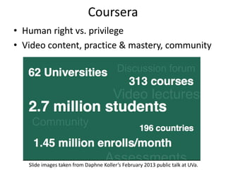 Coursera
• Human right vs. privilege
• Video content, practice & mastery, community




   Slide images taken from Daphne Koller’s February 2013 public talk at UVa.
 
